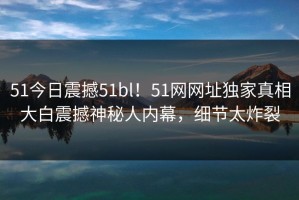 51今日震撼51bl！51网网址独家真相大白震撼神秘人内幕，细节太炸裂