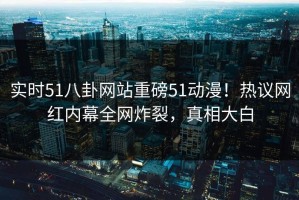 实时51八卦网站重磅51动漫！热议网红内幕全网炸裂，真相大白