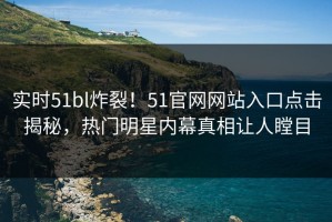 实时51bl炸裂！51官网网站入口点击揭秘，热门明星内幕真相让人瞠目