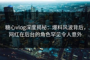 糖心vlog深度揭秘：爆料风波背后，网红在后台的角色罕见令人意外