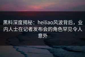 黑料深度揭秘：heiliao风波背后，业内人士在记者发布会的角色罕见令人意外