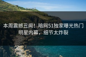 本周震撼丑闻！暗网51独家曝光热门明星内幕，细节太炸裂