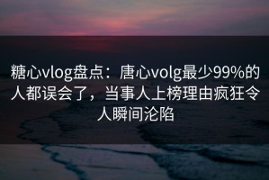 糖心vlog盘点：唐心volg最少99%的人都误会了，当事人上榜理由疯狂令人瞬间沦陷