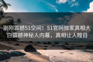刚刚震撼51空间！51官网独家真相大白震撼神秘人内幕，真相让人瞠目