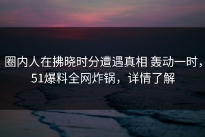 圈内人在拂晓时分遭遇真相 轰动一时，51爆料全网炸锅，详情了解