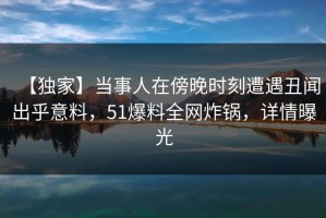 【独家】当事人在傍晚时刻遭遇丑闻出乎意料，51爆料全网炸锅，详情曝光