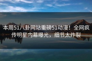 本周51八卦网站重磅51动漫！全网疯传明星内幕曝光，细节太炸裂