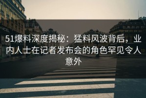 51爆料深度揭秘：猛料风波背后，业内人士在记者发布会的角色罕见令人意外