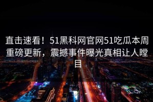直击速看！51黑科网官网51吃瓜本周重磅更新，震撼事件曝光真相让人瞠目