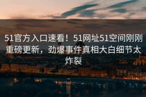 51官方入口速看！51网址51空间刚刚重磅更新，劲爆事件真相大白细节太炸裂
