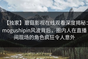 【独家】蘑菇影视在线观看深度揭秘：mogushipin风波背后，圈内人在直播间现场的角色疯狂令人意外