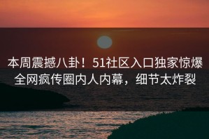 本周震撼八卦！51社区入口独家惊爆全网疯传圈内人内幕，细节太炸裂