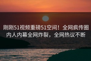 刚刚51视频重磅51空间！全网疯传圈内人内幕全网炸裂，全网热议不断