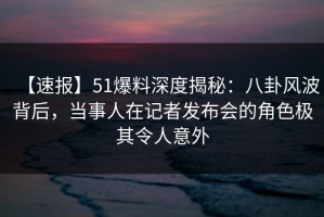 【速报】51爆料深度揭秘：八卦风波背后，当事人在记者发布会的角色极其令人意外