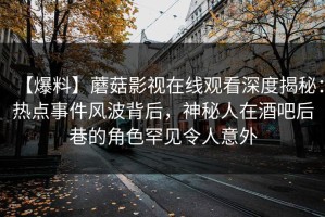 【爆料】蘑菇影视在线观看深度揭秘：热点事件风波背后，神秘人在酒吧后巷的角色罕见令人意外