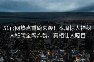 51官网热点重磅来袭！本周惊人神秘人秘闻全网炸裂，真相让人瞠目