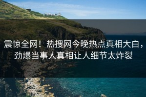 震惊全网！热搜网今晚热点真相大白，劲爆当事人真相让人细节太炸裂