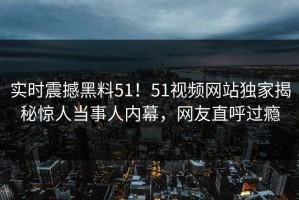 实时震撼黑料51！51视频网站独家揭秘惊人当事人内幕，网友直呼过瘾