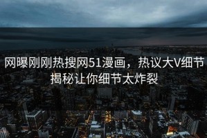 网曝刚刚热搜网51漫画，热议大V细节揭秘让你细节太炸裂