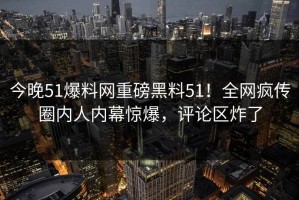 今晚51爆料网重磅黑料51！全网疯传圈内人内幕惊爆，评论区炸了