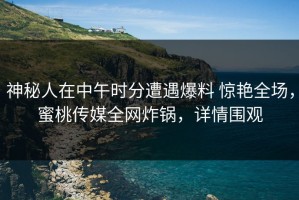 神秘人在中午时分遭遇爆料 惊艳全场，蜜桃传媒全网炸锅，详情围观