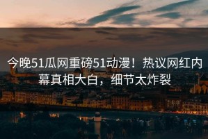 今晚51瓜网重磅51动漫！热议网红内幕真相大白，细节太炸裂
