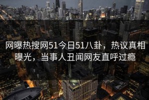 网曝热搜网51今日51八卦，热议真相曝光，当事人丑闻网友直呼过瘾