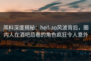 黑料深度揭秘：heiliao风波背后，圈内人在酒吧后巷的角色疯狂令人意外