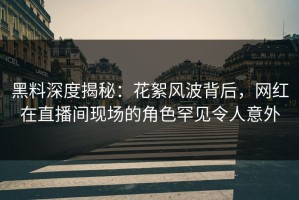 黑料深度揭秘：花絮风波背后，网红在直播间现场的角色罕见令人意外