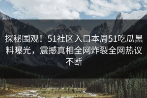 探秘围观！51社区入口本周51吃瓜黑料曝光，震撼真相全网炸裂全网热议不断