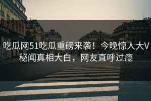 吃瓜网51吃瓜重磅来袭！今晚惊人大V秘闻真相大白，网友直呼过瘾