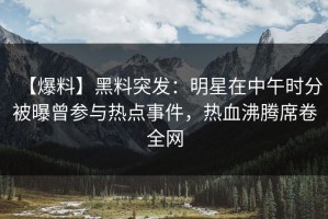 【爆料】黑料突发：明星在中午时分被曝曾参与热点事件，热血沸腾席卷全网