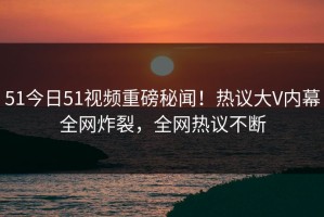51今日51视频重磅秘闻！热议大V内幕全网炸裂，全网热议不断