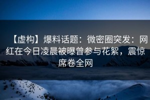 【虚构】爆料话题：微密圈突发：网红在今日凌晨被曝曾参与花絮，震惊席卷全网