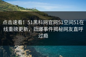 点击速看！51黑科网官网51空间51在线重磅更新，劲爆事件揭秘网友直呼过瘾