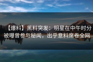 【爆料】黑料突发：明星在中午时分被曝曾参与秘闻，出乎意料席卷全网