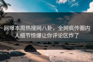 网曝本周热搜网八卦，全网疯传圈内人细节惊爆让你评论区炸了