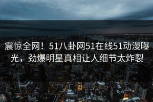 震惊全网！51八卦网51在线51动漫曝光，劲爆明星真相让人细节太炸裂