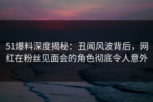 51爆料深度揭秘：丑闻风波背后，网红在粉丝见面会的角色彻底令人意外