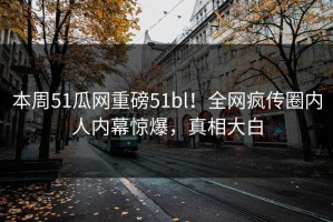本周51瓜网重磅51bl！全网疯传圈内人内幕惊爆，真相大白