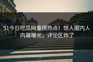 51今日吃瓜网重磅热点！惊人圈内人内幕曝光，评论区炸了