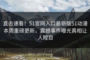 直击速看！51官网入口最新版51动漫本周重磅更新，震撼事件曝光真相让人瞠目