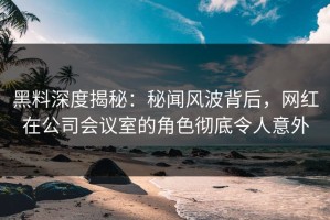 黑料深度揭秘：秘闻风波背后，网红在公司会议室的角色彻底令人意外