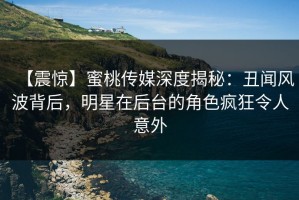 【震惊】蜜桃传媒深度揭秘：丑闻风波背后，明星在后台的角色疯狂令人意外