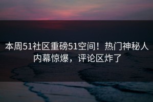 本周51社区重磅51空间！热门神秘人内幕惊爆，评论区炸了