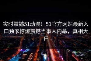 实时震撼51动漫！51官方网站最新入口独家惊爆震撼当事人内幕，真相大白