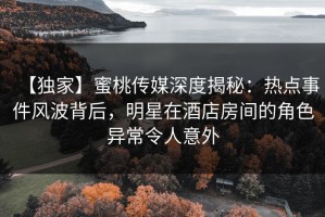 【独家】蜜桃传媒深度揭秘：热点事件风波背后，明星在酒店房间的角色异常令人意外