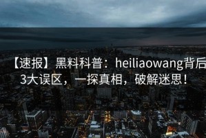 【速报】黑料科普：heiliaowang背后3大误区，一探真相，破解迷思！