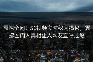 震惊全网！51视频实时秘闻揭秘，震撼圈内人真相让人网友直呼过瘾