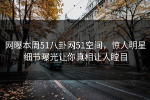 网曝本周51八卦网51空间，惊人明星细节曝光让你真相让人瞠目